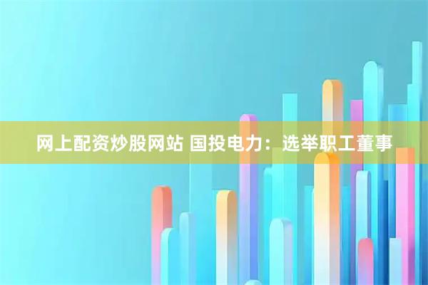 网上配资炒股网站 国投电力：选举职工董事