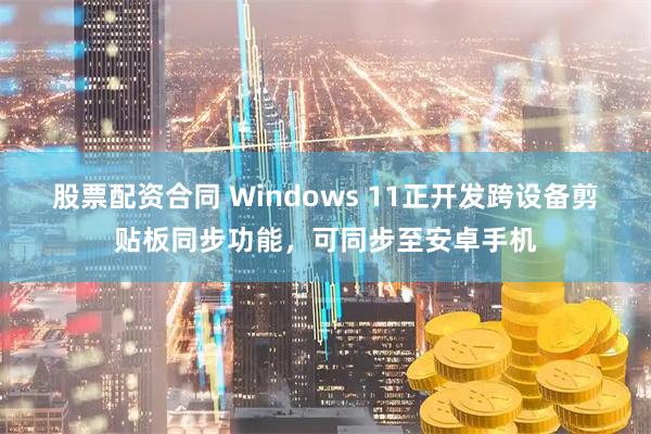 股票配资合同 Windows 11正开发跨设备剪贴板同步功能,可同步至安卓手机