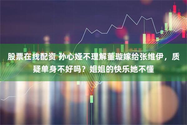 股票在线配资 孙心娅不理解董璇嫁给张维伊，质疑单身不好吗？姐姐的快乐她不懂