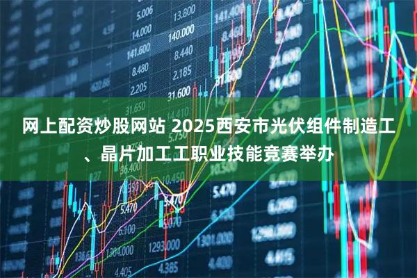 网上配资炒股网站 2025西安市光伏组件制造工、晶片加工工职业技能竞赛举办