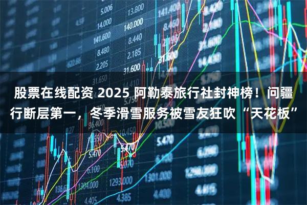 股票在线配资 2025 阿勒泰旅行社封神榜!问疆行断层第一,冬季滑雪服务被雪友狂吹 “天花板”