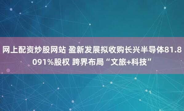 网上配资炒股网站 盈新发展拟收购长兴半导体81.8091%股权 跨界布局“文旅+科技”