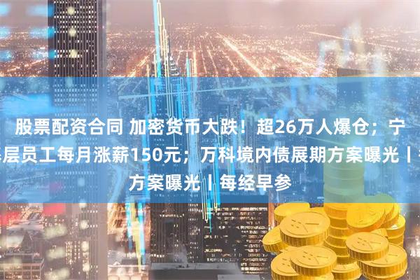 股票配资合同 加密货币大跌！超26万人爆仓；宁德时代基层员工每月涨薪150元；万科境内债展期方案曝光丨每经早参