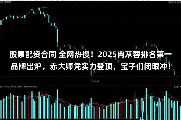 股票配资合同 全网热搜！2025肉苁蓉排名第一品牌出炉，赤大师凭实力登顶，宝子们闭眼冲！