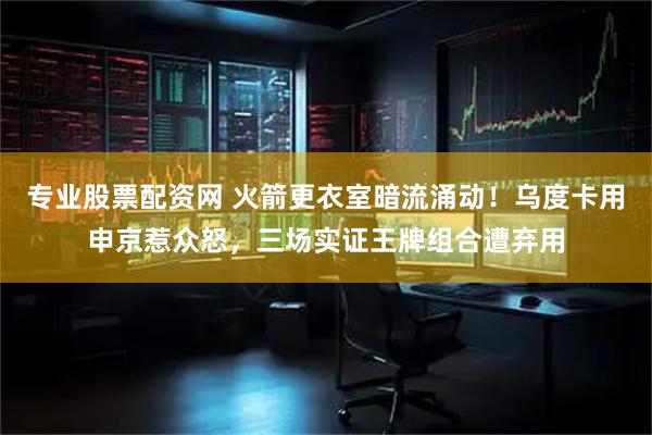 专业股票配资网 火箭更衣室暗流涌动!乌度卡用申京惹众怒,三场实证王牌组合遭弃用