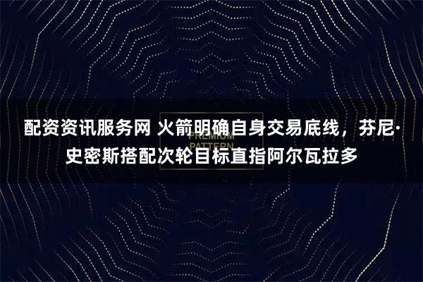 配资资讯服务网 火箭明确自身交易底线，芬尼·史密斯搭配次轮目标直指阿尔瓦拉多