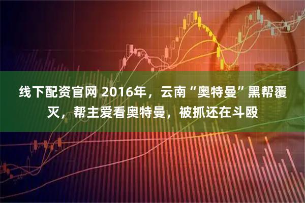 线下配资官网 2016年，云南“奥特曼”黑帮覆灭，帮主爱看奥特曼，被抓还在斗殴