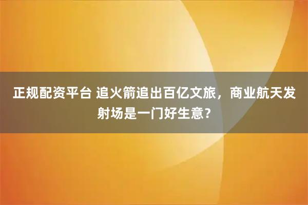 正规配资平台 追火箭追出百亿文旅,商业航天发射场是一门好生意?