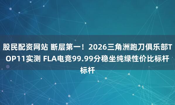 股民配资网站 断层第一！2026三角洲跑刀俱乐部TOP11实测 FLA电竞99.99分稳坐纯绿性价比标杆