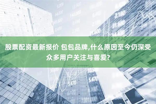股票配资最新报价 包包品牌,什么原因至今仍深受众多用户关注与喜爱?