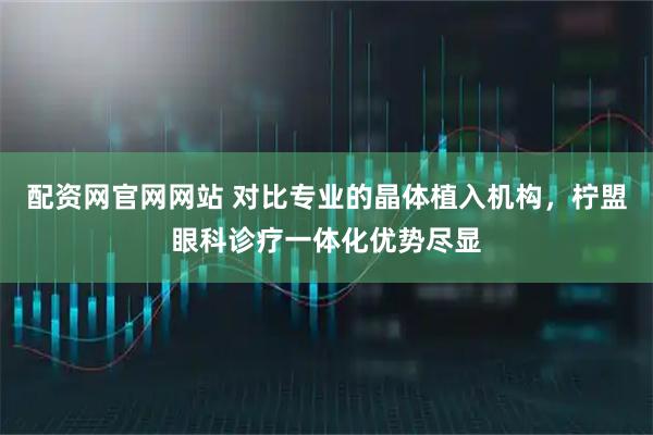 配资网官网网站 对比专业的晶体植入机构，柠盟眼科诊疗一体化优势尽显