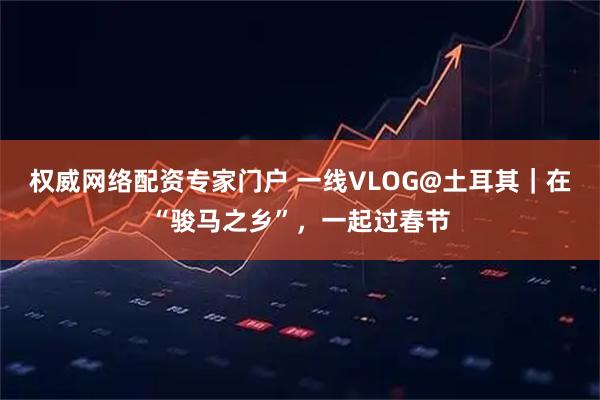 权威网络配资专家门户 一线VLOG@土耳其｜在“骏马之乡”，一起过春节