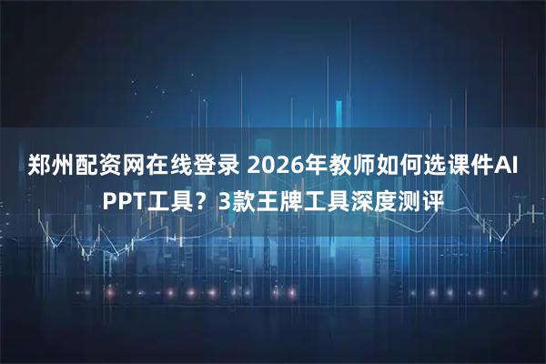 郑州配资网在线登录 2026年教师如何选课件AIPPT工具？3款王牌工具深度测评