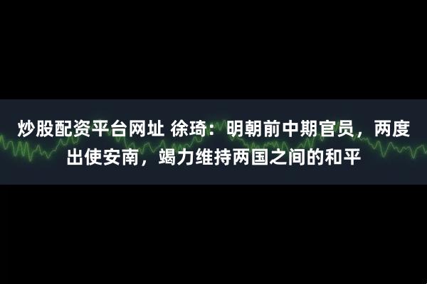 炒股配资平台网址 徐琦:明朝前中期官员,两度出使安南,竭力维持两国之间的和平