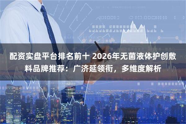 配资实盘平台排名前十 2026年无菌液体护创敷料品牌推荐：广济延领衔，多维度解析