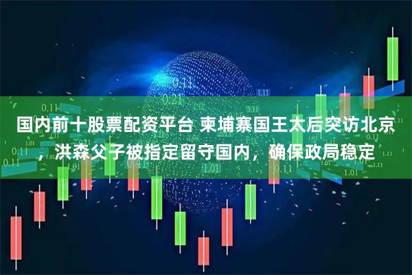 国内前十股票配资平台 柬埔寨国王太后突访北京，洪森父子被指定留守国内，确保政局稳定