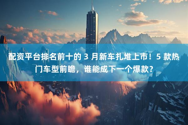 配资平台排名前十的 3 月新车扎堆上市！5 款热门车型前瞻，谁能成下一个爆款？