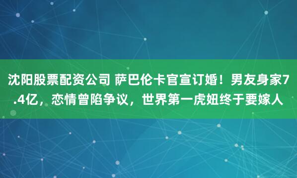 沈阳股票配资公司 萨巴伦卡官宣订婚！男友身家7.4亿，恋情曾陷争议，世界第一虎妞终于要嫁人
