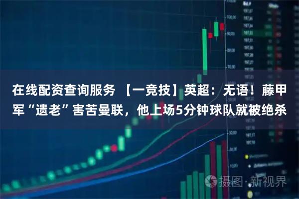 在线配资查询服务 【一竞技】英超：无语！藤甲军“遗老”害苦曼联，他上场5分钟球队就被绝杀