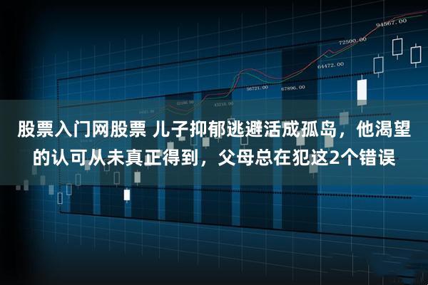 股票入门网股票 儿子抑郁逃避活成孤岛，他渴望的认可从未真正得到，父母总在犯这2个错误
