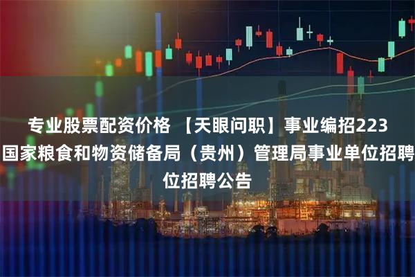 专业股票配资价格 【天眼问职】事业编招223名!国家粮食和物资储备局(贵州)管理局事业单位招聘公告