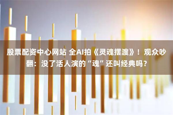 股票配资中心网站 全AI拍《灵魂摆渡》！观众吵翻：没了活人演的“魂”还叫经典吗？