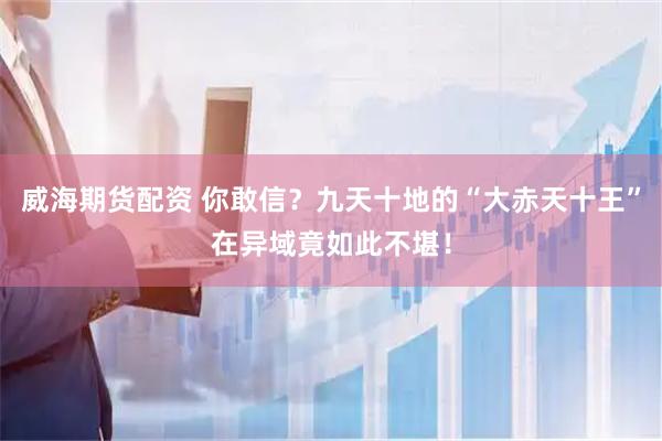 威海期货配资 你敢信？九天十地的“大赤天十王”在异域竟如此不堪！