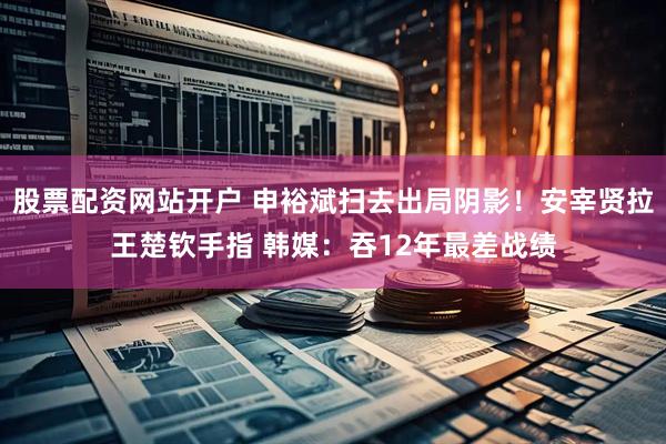 股票配资网站开户 申裕斌扫去出局阴影！安宰贤拉王楚钦手指 韩媒：吞12年最差战绩