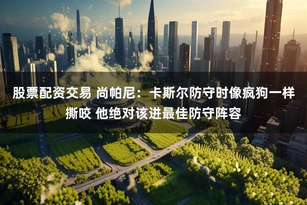 股票配资交易 尚帕尼：卡斯尔防守时像疯狗一样撕咬 他绝对该进最佳防守阵容