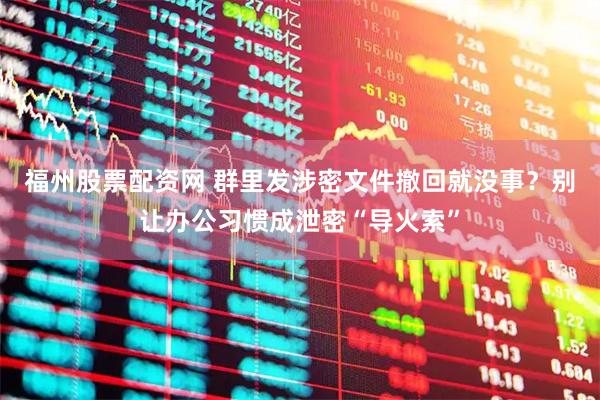 福州股票配资网 群里发涉密文件撤回就没事？别让办公习惯成泄密“导火索”