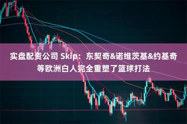 实盘配资公司 Skip：东契奇&诺维茨基&约基奇等欧洲白人完全重塑了篮球打法