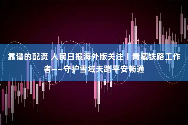 靠谱的配资 人民日报海外版关注丨青藏铁路工作者——守护雪域天路平安畅通