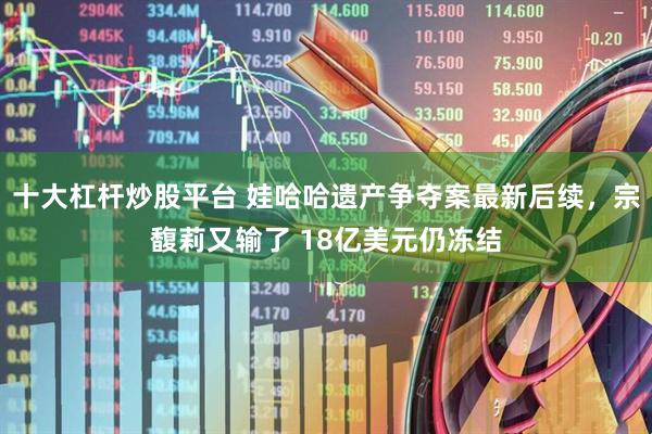 十大杠杆炒股平台 娃哈哈遗产争夺案最新后续，宗馥莉又输了 18亿美元仍冻结