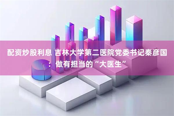 配资炒股利息 吉林大学第二医院党委书记秦彦国：做有担当的“大医生”