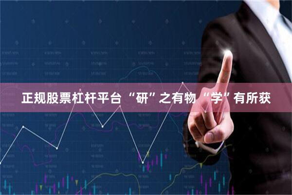 正规股票杠杆平台 “研”之有物 “学”有所获