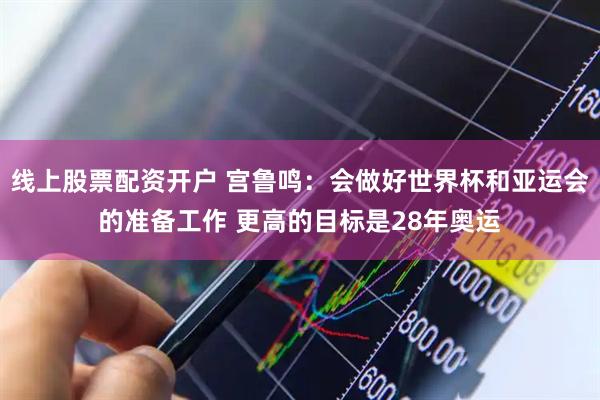 线上股票配资开户 宫鲁鸣：会做好世界杯和亚运会的准备工作 更高的目标是28年奥运