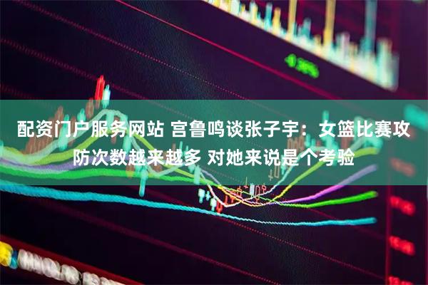 配资门户服务网站 宫鲁鸣谈张子宇：女篮比赛攻防次数越来越多 对她来说是个考验