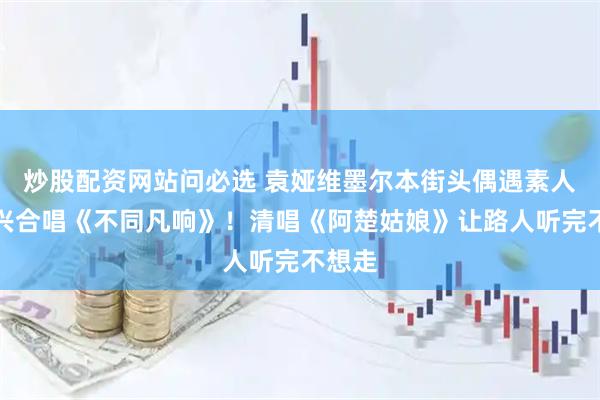 炒股配资网站问必选 袁娅维墨尔本街头偶遇素人，即兴合唱《不同凡响》！清唱《阿楚姑娘》让路人听完不想走