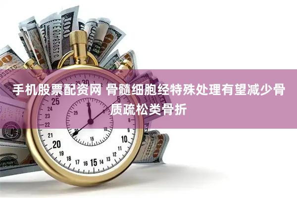 手机股票配资网 骨髓细胞经特殊处理有望减少骨质疏松类骨折