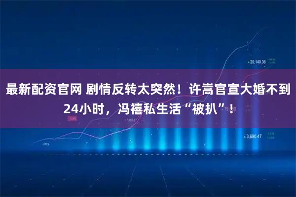 最新配资官网 剧情反转太突然！许嵩官宣大婚不到24小时，冯禧私生活“被扒”！