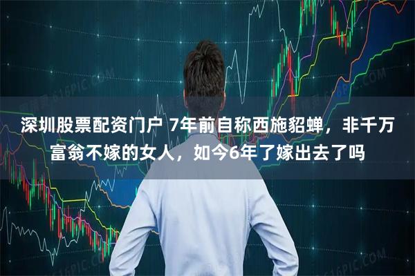 深圳股票配资门户 7年前自称西施貂蝉，非千万富翁不嫁的女人，如今6年了嫁出去了吗