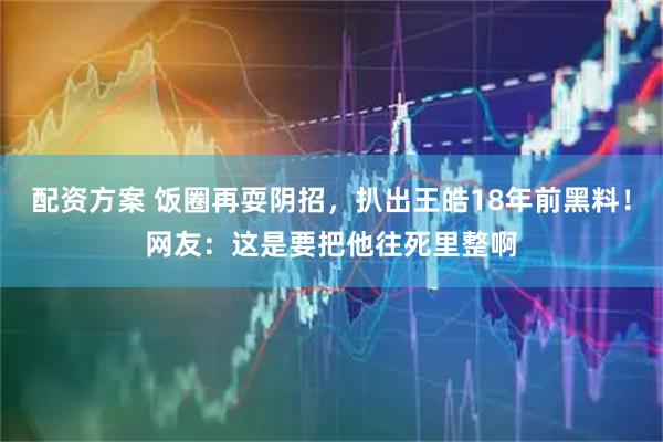 配资方案 饭圈再耍阴招，扒出王皓18年前黑料！网友：这是要把他往死里整啊